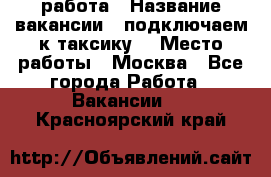 работа › Название вакансии ­ подключаем к таксику  › Место работы ­ Москва - Все города Работа » Вакансии   . Красноярский край